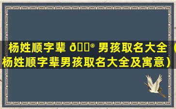 杨姓顺字辈 💮 男孩取名大全（杨姓顺字辈男孩取名大全及寓意）